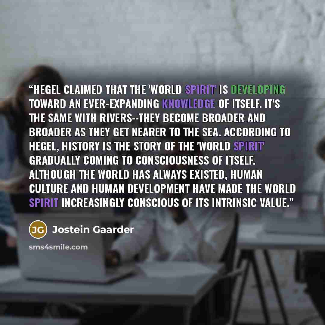 “Hegel claimed that the 'world spirit' is developing toward an ever-expanding knowledge of itself. It's the same with rivers--they become broader and broader as they get nearer to the sea. According to Hegel, history is the story of the 'world spirit' gradually coming to consciousness of itself…” quote by Jostein Gaarder