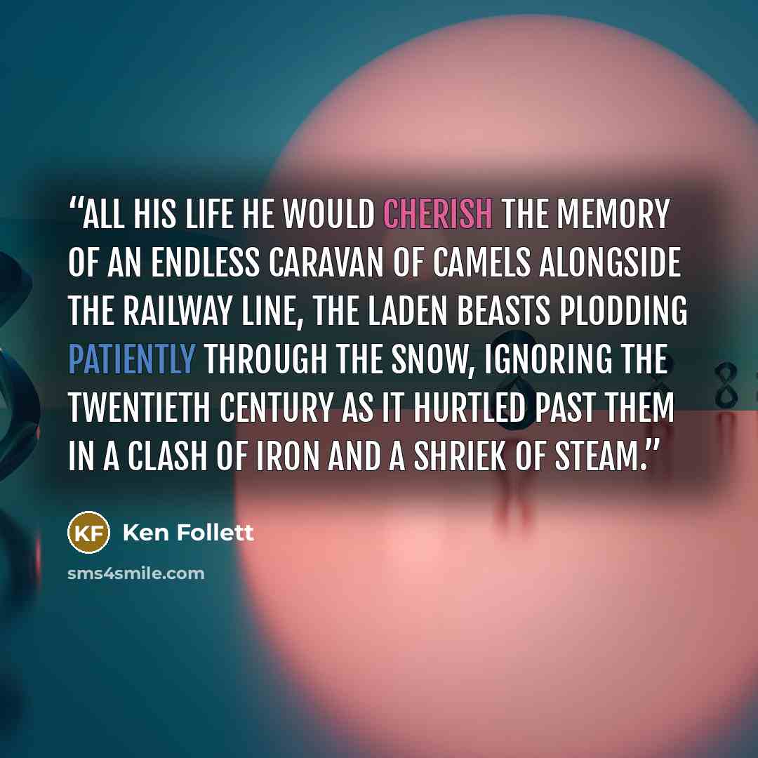 “All his life he would cherish the memory of an endless caravan of camels alongside the railway line, the laden beasts plodding patiently through the snow, ignoring the twentieth century as it hurtled past them in a clash of iron and a shriek of steam.” quote by Ken Follett
