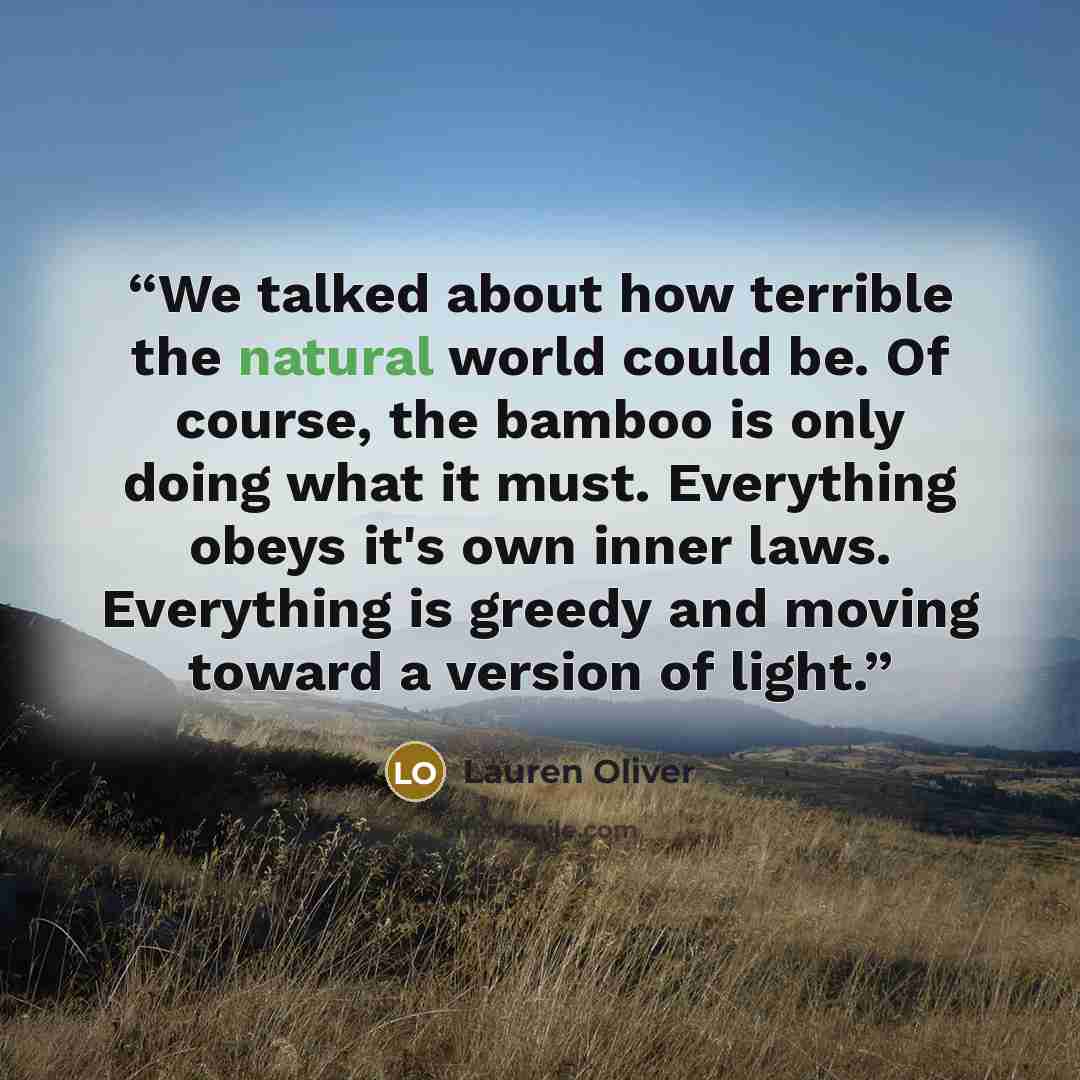 “We talked about how terrible the natural world could be. Of course, the bamboo is only doing what it must. Everything obeys it's own inner laws. Everything is greedy and moving toward a version of light.” quote by Lauren Oliver