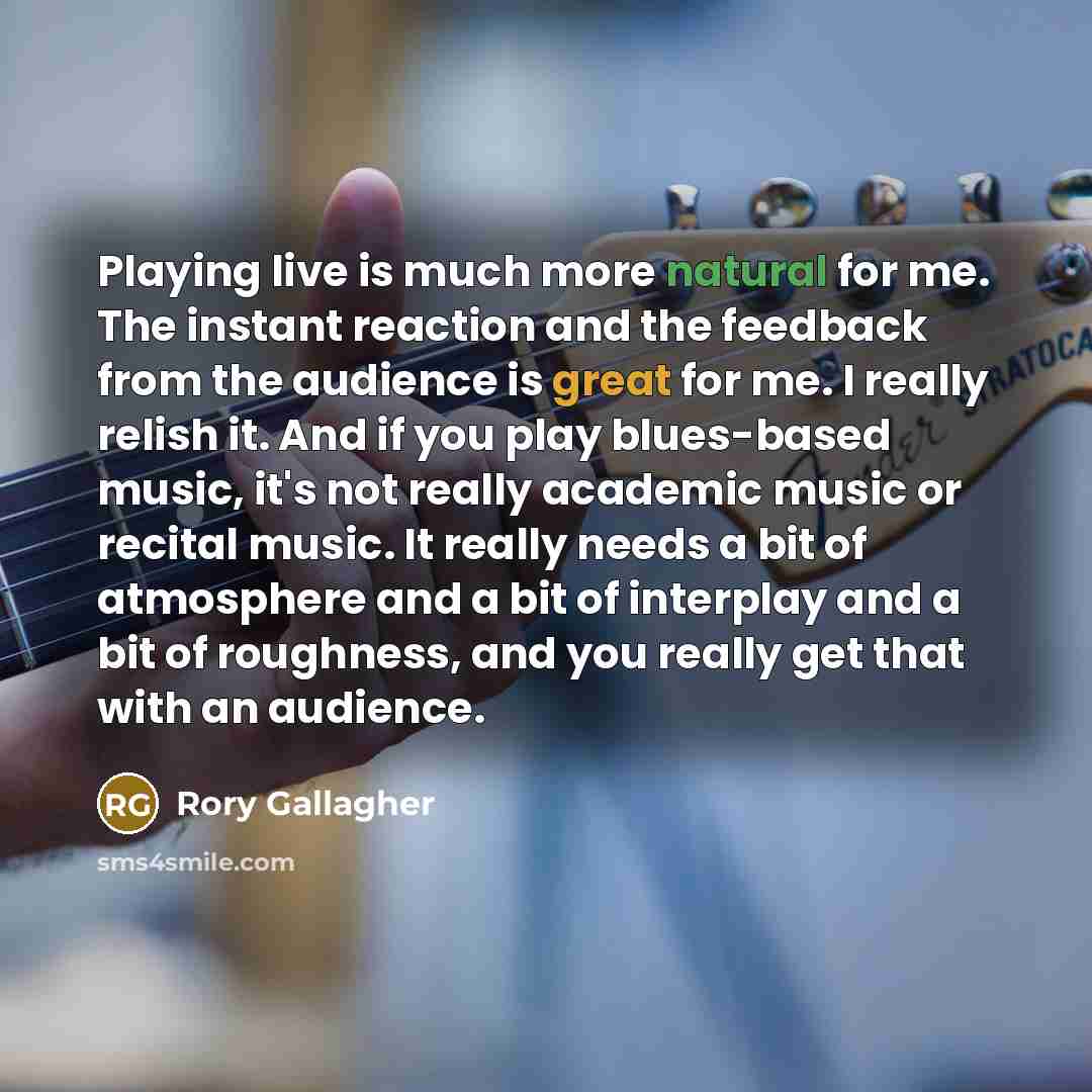 “Playing live is much more natural for me. The instant reaction and the feedback from the audience is great for me. I really relish it. And if you play blues-based music, it's not really academic music or recital music. It really needs a bit of atmosphere and a bit of interplay and a bit of…” quote by Rory Gallagher
