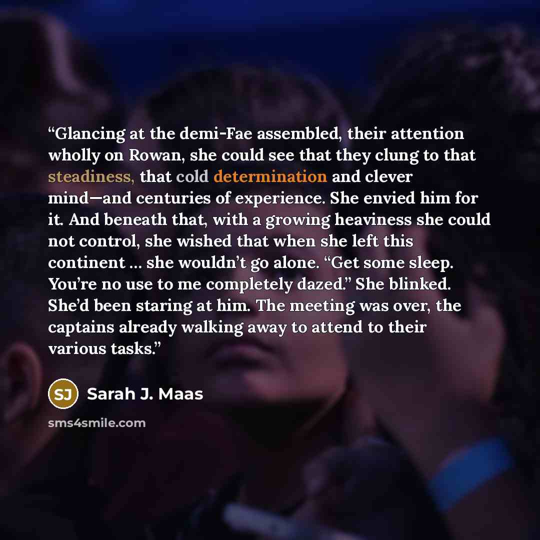 “Glancing at the demi-Fae assembled, their attention wholly on Rowan, she could see that they clung to that steadiness, that cold determination and clever mind—and centuries of experience. She envied him for it. And beneath that, with a growing heaviness she could not control, she wished that when…” quote by Sarah J. Maas