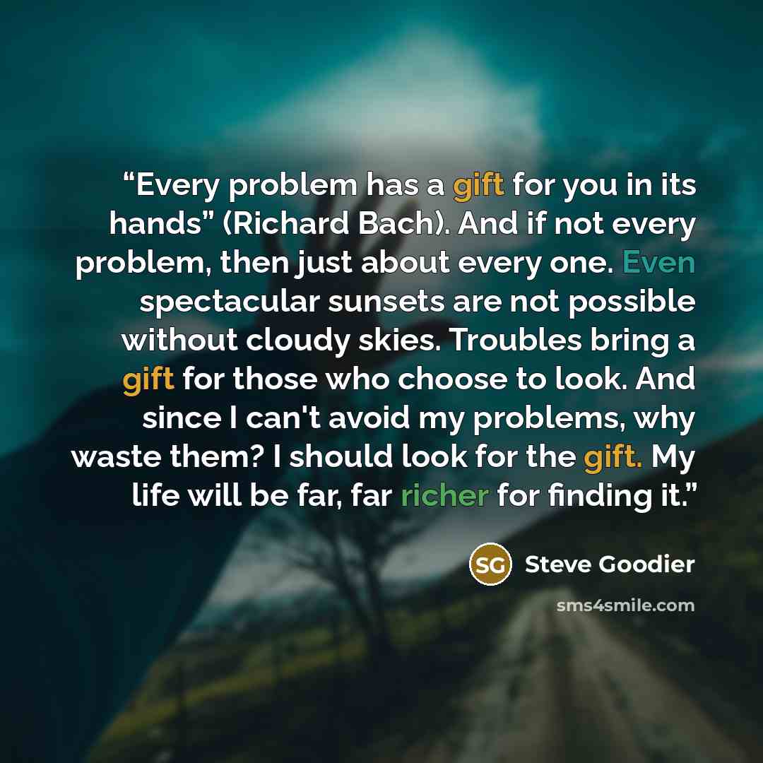 “Every problem has a gift for you in its hands” (Richard Bach). And if not every problem, then just about every one. Even spectacular sunsets are not possible without cloudy skies. Troubles bring a gift for those who choose to look. And since I can't avoid my problems, why waste them? I should look…” quote by Steve Goodier