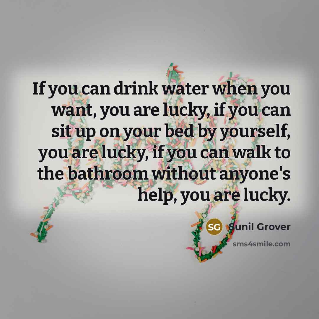 “If you can drink water when you want, you are lucky, if you can sit up on your bed by yourself, you are lucky, if you can walk to the bathroom without anyone's help, you are lucky.” quote by Sunil Grover