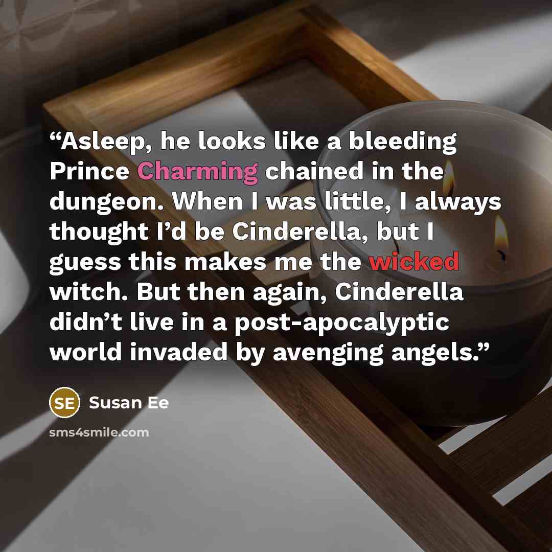“Asleep, he looks like a bleeding Prince Charming chained in the dungeon. When I was little, I always thought I’d be Cinderella, but I guess this makes me the wicked witch. But then again, Cinderella didn’t live in a post-apocalyptic world invaded by avenging angels.” quote by Susan Ee