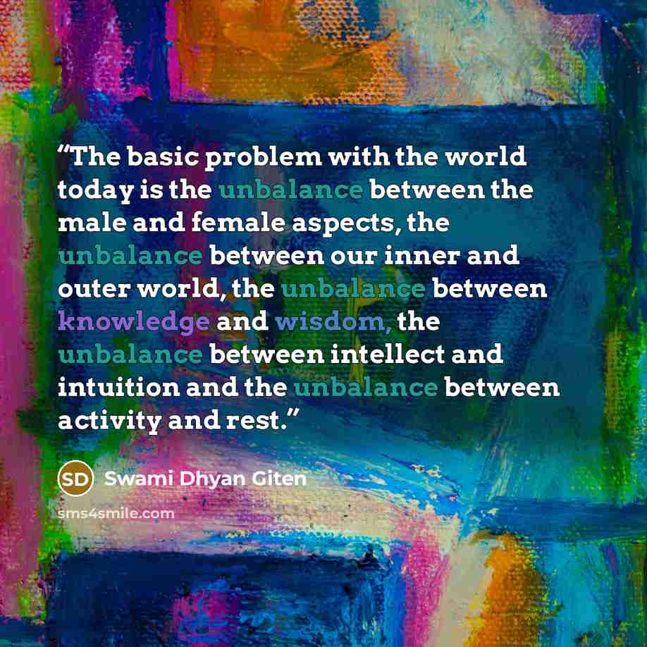 “The basic problem with the world today is the unbalance between the male and female aspects, the unbalance between our inner and outer world, the unbalance between knowledge and wisdom, the unbalance between intellect and intuition and the unbalance between activity and rest.” quote by Swami Dhyan Giten
