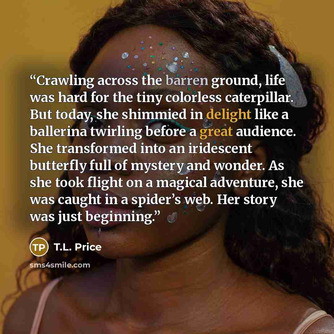 “Crawling across the barren ground, life was hard for the tiny colorless caterpillar. But today, she shimmied in delight like a ballerina twirling before a great audience. She transformed into an iridescent butterfly full of mystery and wonder. As she took flight on a magical adventure, she was…” quote by T.L. Price