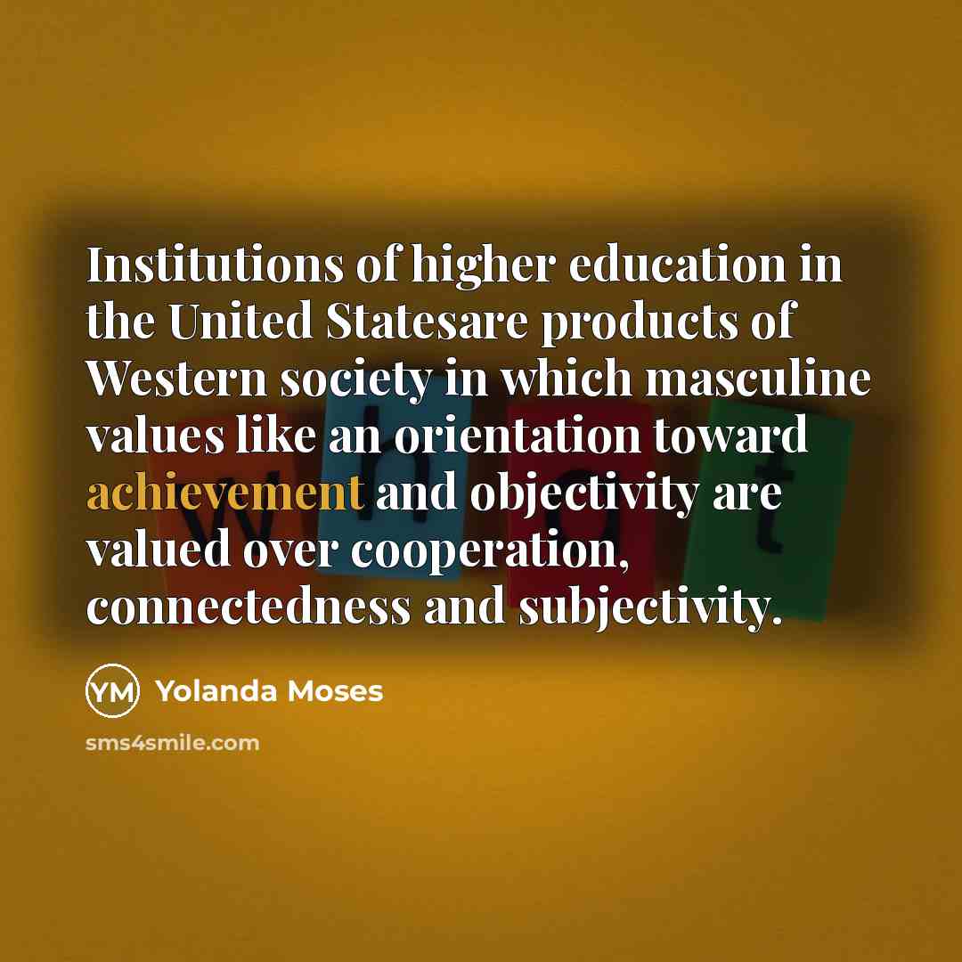 “Institutions of higher education in the United Statesare products of Western society in which masculine values like an orientation toward achievement and objectivity are valued over cooperation, connectedness and subjectivity.” quote by Yolanda Moses