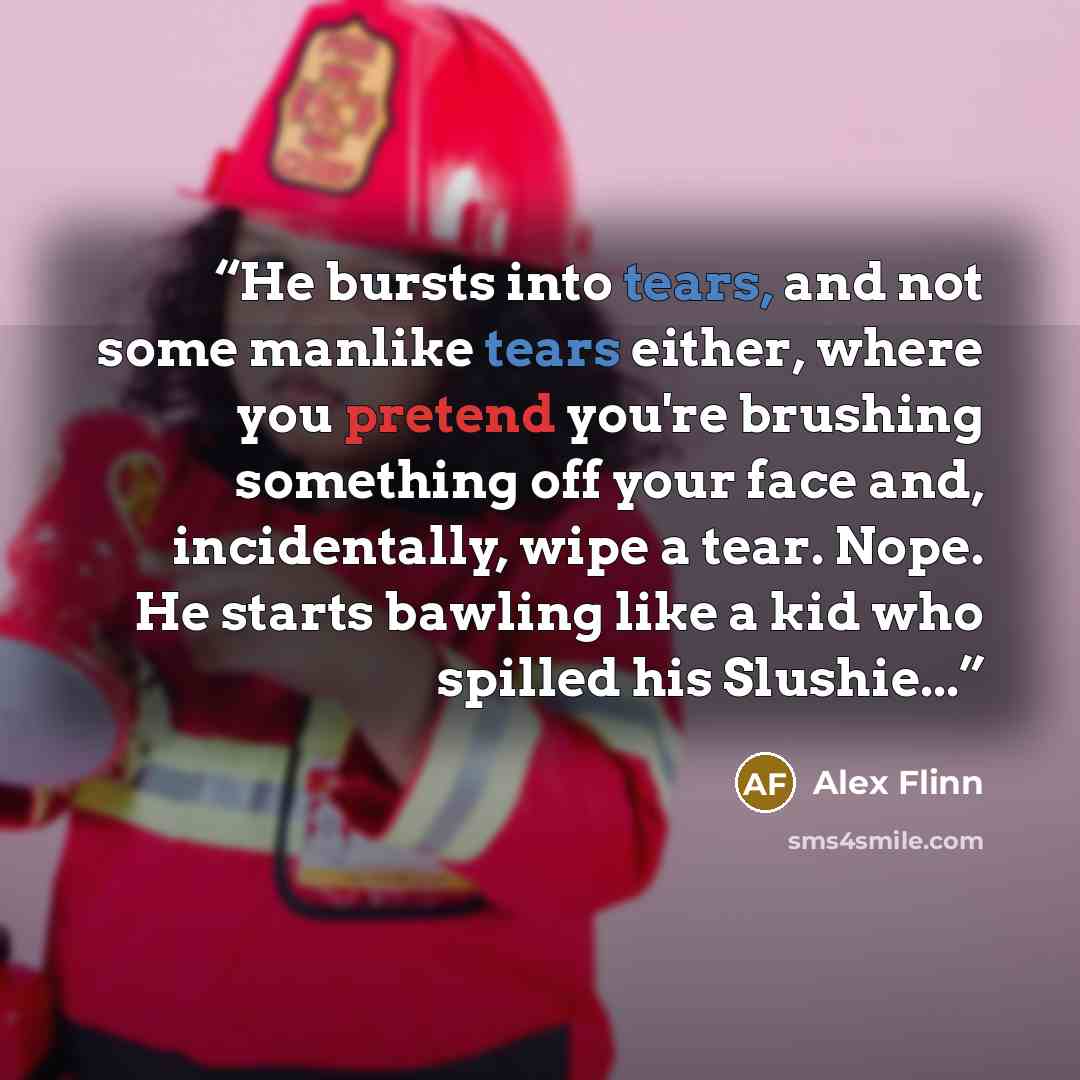 “He bursts into tears, and not some manlike tears either, where you pretend you're brushing something off your face and, incidentally, wipe a tear. Nope. He starts bawling like a kid who spilled his Slushie...” quote by Alex Flinn