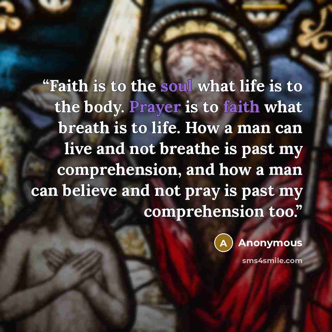 “Faith is to the soul what life is to the body. Prayer is to faith what breath is to life. How a man can live and not breathe is past my comprehension, and how a man can believe and not pray is past my comprehension too.” quote by Anonymous