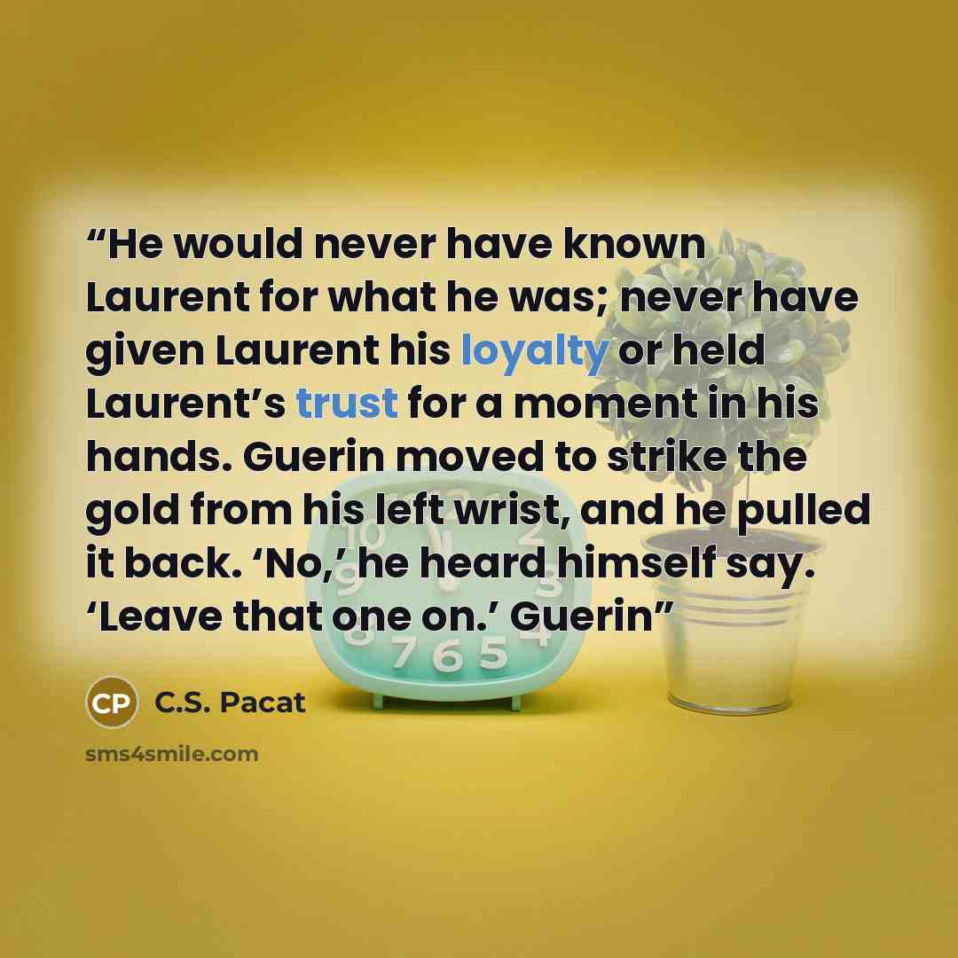 “He would never have known Laurent for what he was; never have given Laurent his loyalty or held Laurent’s trust for a moment in his hands. Guerin moved to strike the gold from his left wrist, and he pulled it back. ‘No,’ he heard himself say. ‘Leave that one on.’ Guerin” quote by C.S. Pacat