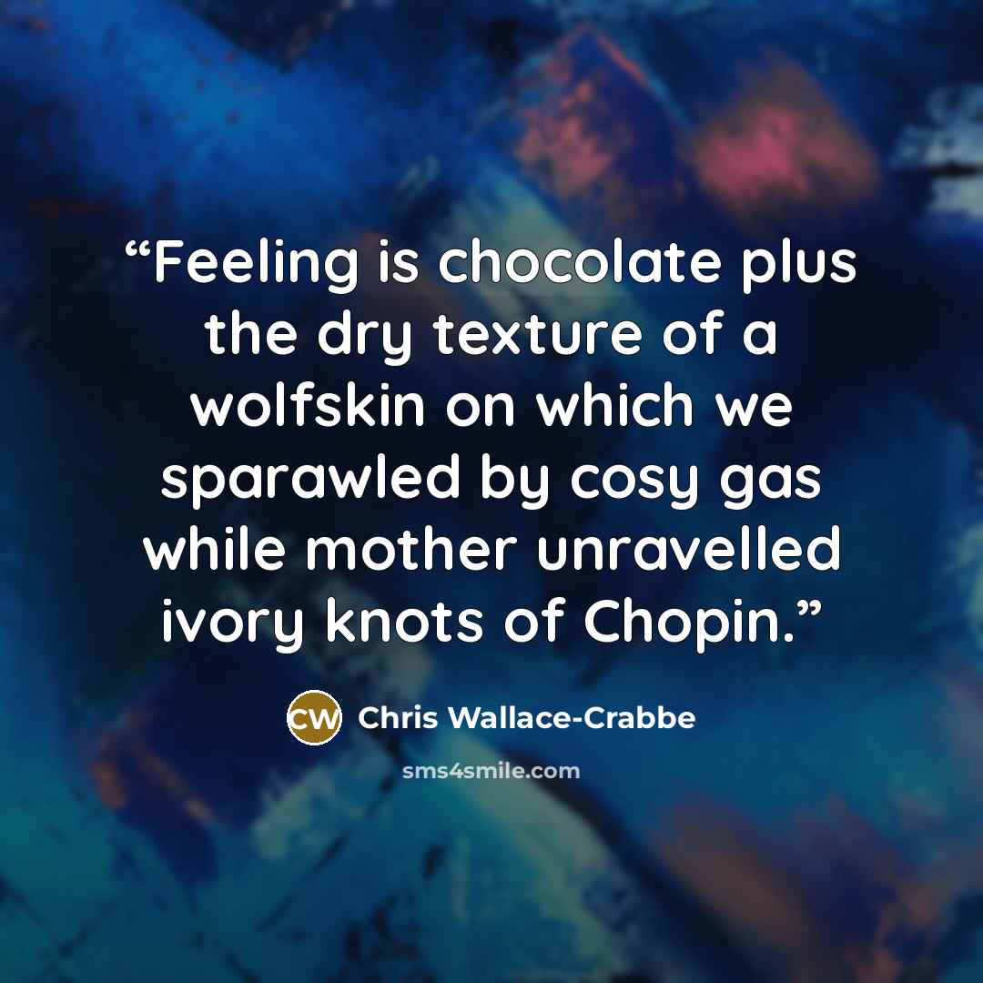 “Feeling is chocolate plus the dry texture of a wolfskin on which we sparawled by cosy gas while mother unravelled ivory knots of Chopin.” quote by Chris Wallace-Crabbe