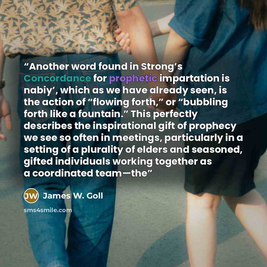 “Another word found in Strong’s Concordance for prophetic impartation is nabiy’, which as we have already seen, is the action of “flowing forth,” or “bubbling forth like a fountain.” This perfectly describes the inspirational gift of prophecy we see so often in meetings, particularly in a setting…” quote by James W. Goll