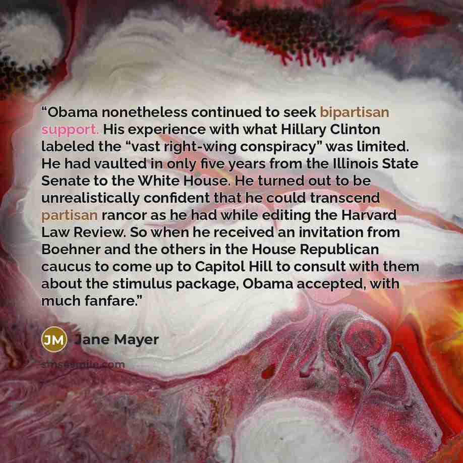 “Obama nonetheless continued to seek bipartisan support. His experience with what Hillary Clinton labeled the “vast right-wing conspiracy” was limited. He had vaulted in only five years from the Illinois State Senate to the White House. He turned out to be unrealistically confident that he could…” quote by Jane Mayer