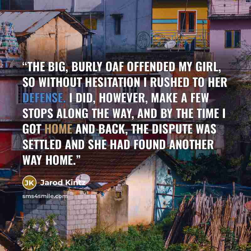 “The big, burly oaf offended my girl, so without hesitation I rushed to her defense. I did, however, make a few stops along the way, and by the time I got home and back, the dispute was settled and she had found another way home.” quote by Jarod Kintz