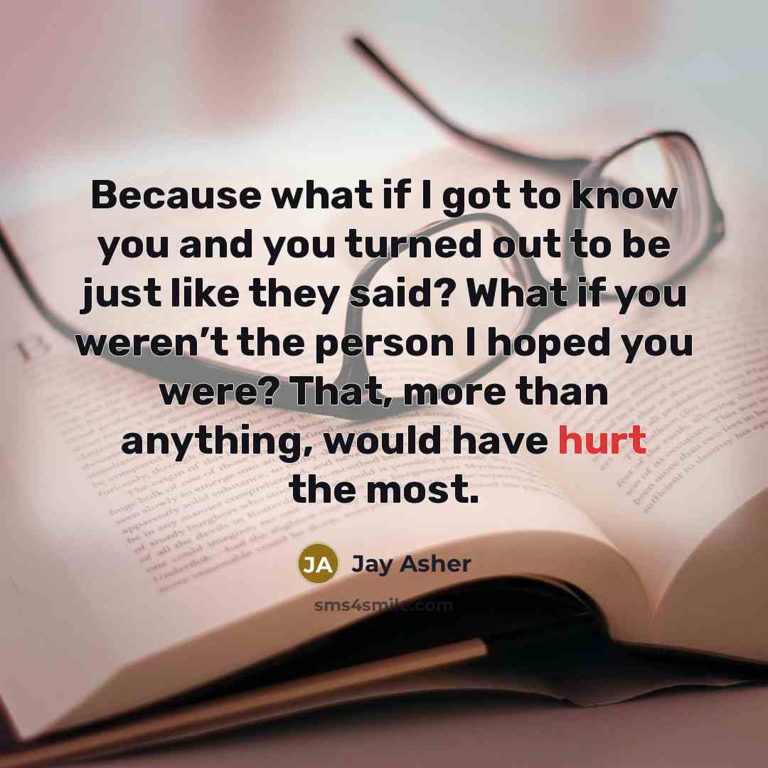 “Because what if I got to know you and you turned out to be just like they said? What if you weren’t the person I hoped you were? That, more than anything, would have hurt the most.” quote by Jay Asher