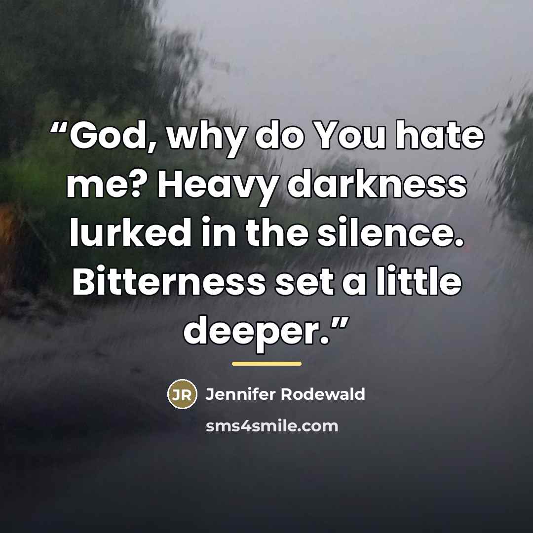 “God, why do You hate me? Heavy darkness lurked in the silence. Bitterness set a little deeper.” quote by Jennifer Rodewald