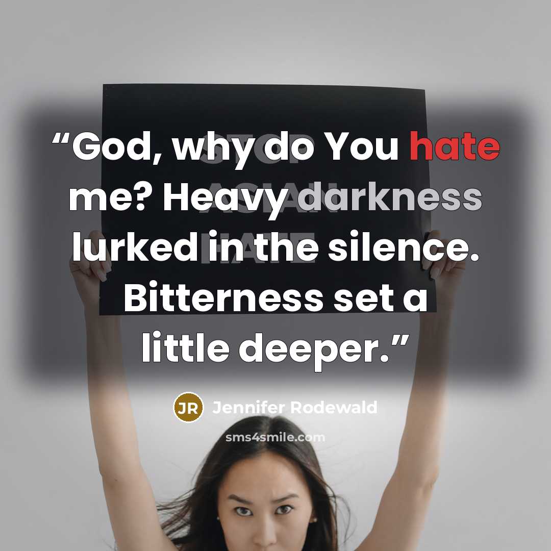 “God, why do You hate me? Heavy darkness lurked in the silence. Bitterness set a little deeper.” quote by Jennifer Rodewald