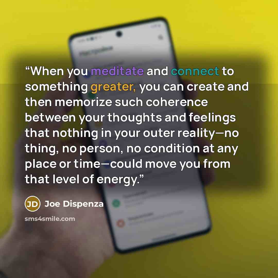 “When you meditate and connect to something greater, you can create and then memorize such coherence between your thoughts and feelings that nothing in your outer reality—no thing, no person, no condition at any place or time—could move you from that level of energy.” quote by Joe Dispenza