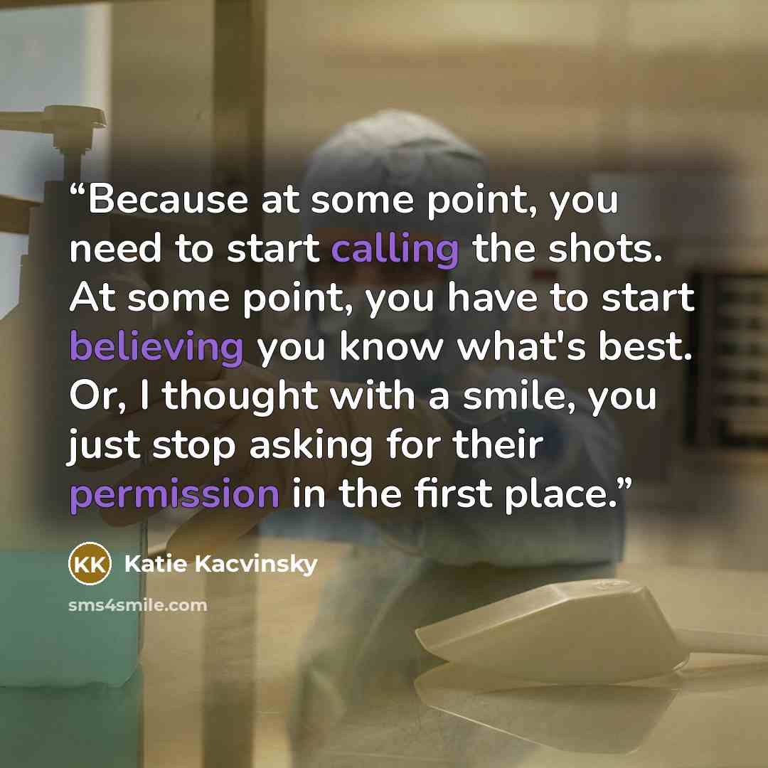 “Because at some point, you need to start calling the shots. At some point, you have to start believing you know what's best. Or, I thought with a smile, you just stop asking for their permission in the first place.” quote by Katie Kacvinsky