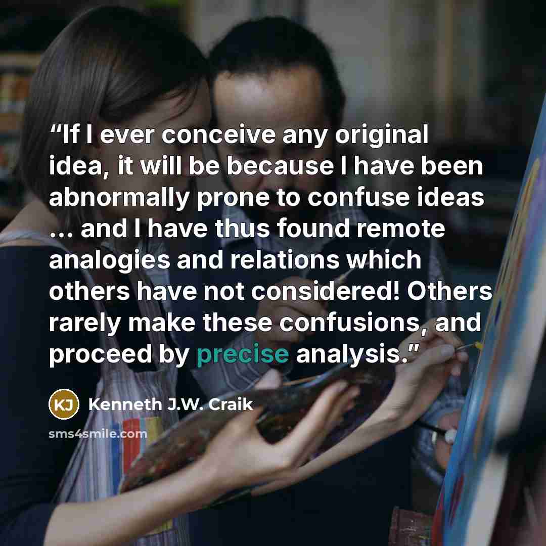 “If I ever conceive any original idea, it will be because I have been abnormally prone to confuse ideas ... and I have thus found remote analogies and relations which others have not considered! Others rarely make these confusions, and proceed by precise analysis.” quote by Kenneth J.W. Craik