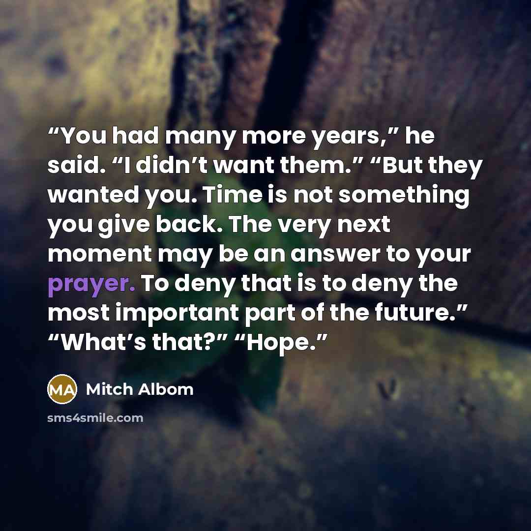 “You had many more years,” he said. “I didn’t want them.” “But they wanted you. Time is not something you give back. The very next moment may be an answer to your prayer. To deny that is to deny the most important part of the future.” “What’s that?” “Hope.” quote by Mitch Albom