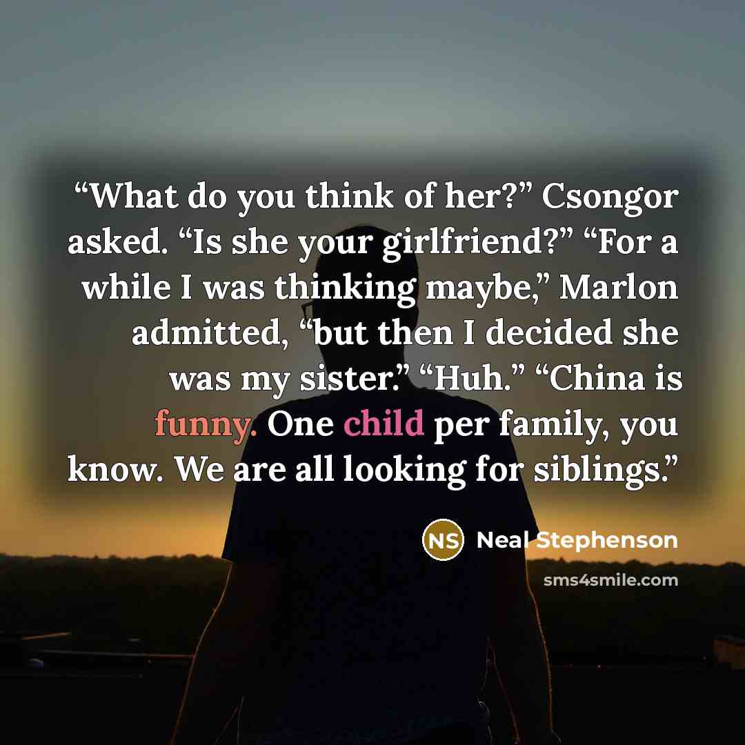 “What do you think of her?” Csongor asked. “Is she your girlfriend?” “For a while I was thinking maybe,” Marlon admitted, “but then I decided she was my sister.” “Huh.” “China is funny. One child per family, you know. We are all looking for siblings.” quote by Neal Stephenson