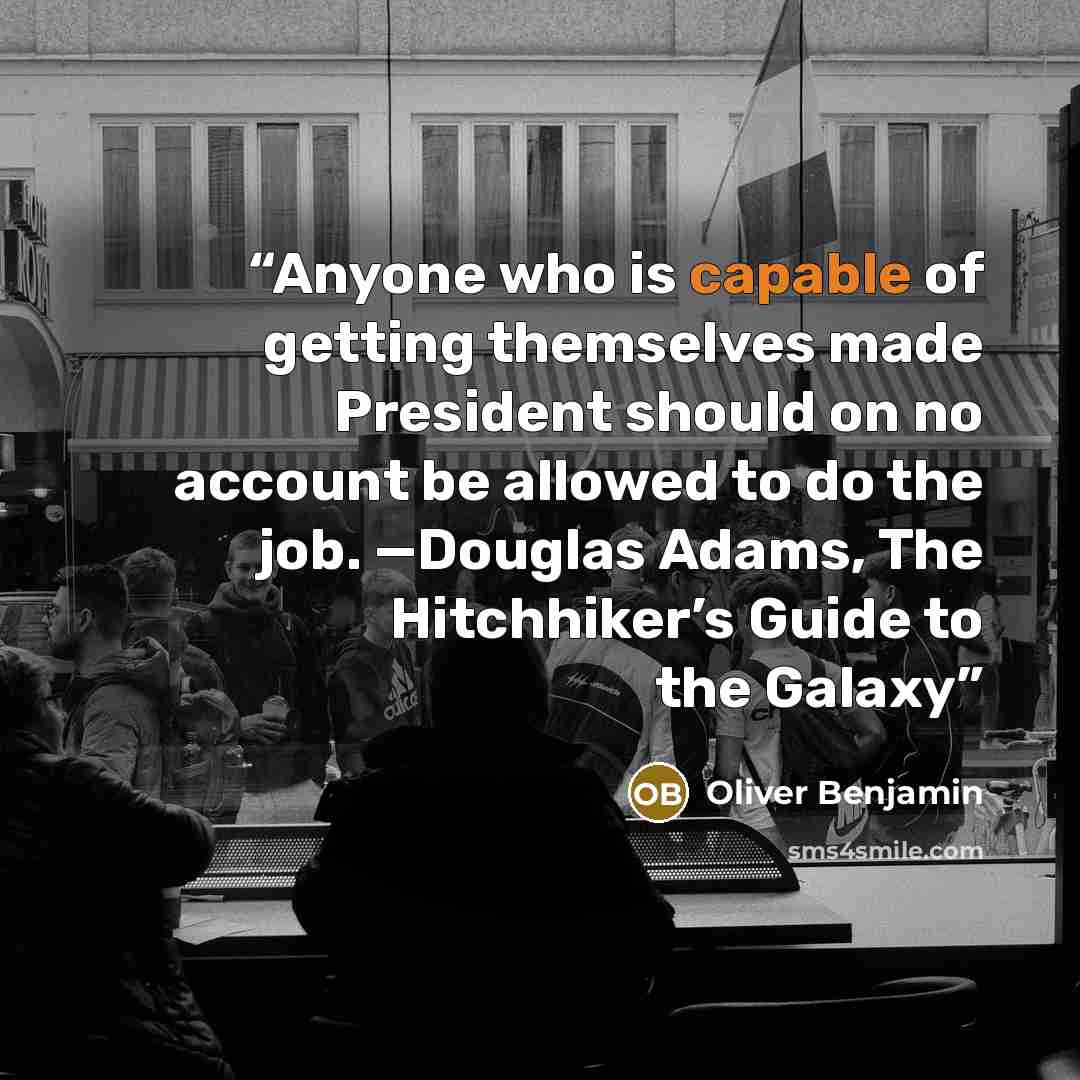 “Anyone who is capable of getting themselves made President should on no account be allowed to do the job. —Douglas Adams, The Hitchhiker’s Guide to the Galaxy” quote by Oliver Benjamin
