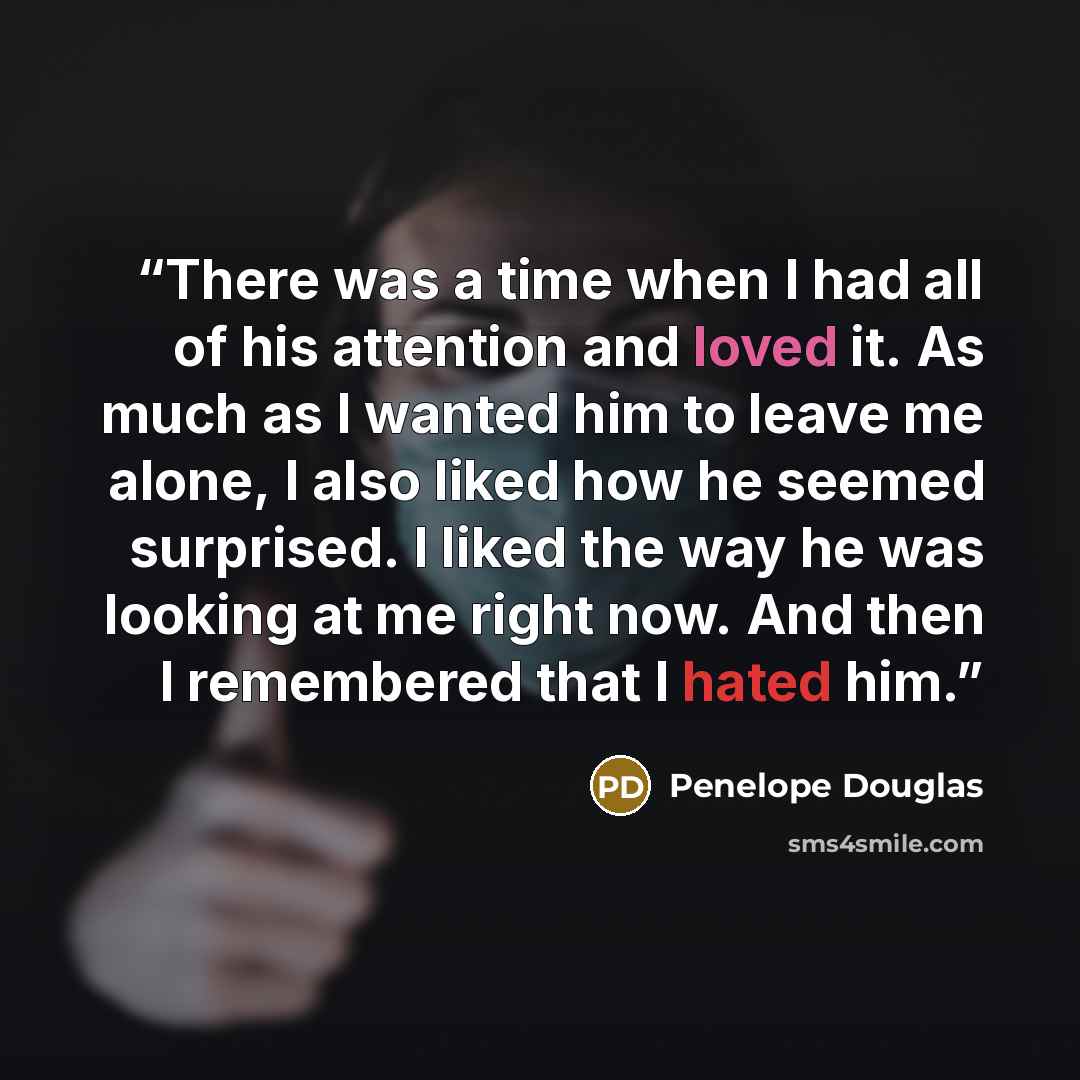 “There was a time when I had all of his attention and loved it. As much as I wanted him to leave me alone, I also liked how he seemed surprised. I liked the way he was looking at me right now. And then I remembered that I hated him.” quote by Penelope Douglas