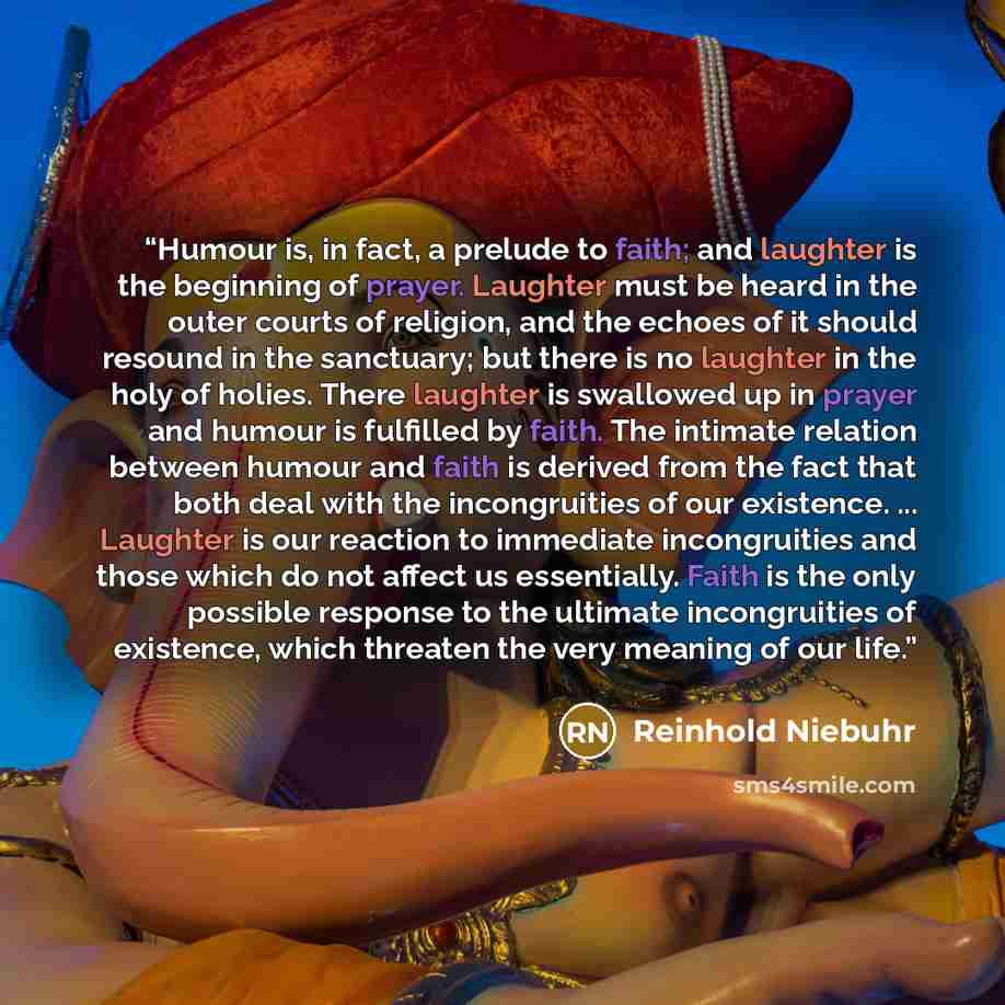 “Humour is, in fact, a prelude to faith; and laughter is the beginning of prayer. Laughter must be heard in the outer courts of religion, and the echoes of it should resound in the sanctuary; but there is no laughter in the holy of holies. There laughter is swallowed up in prayer and humour is…” quote by Reinhold Niebuhr