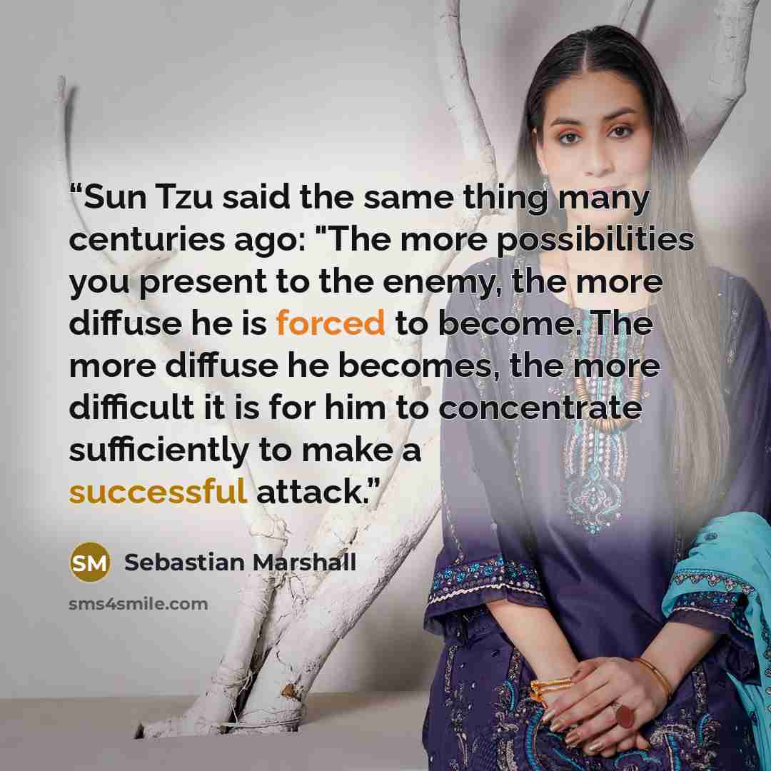 “Sun Tzu said the same thing many centuries ago: "The more possibilities you present to the enemy, the more diffuse he is forced to become. The more diffuse he becomes, the more difficult it is for him to concentrate sufficiently to make a successful attack.” quote by Sebastian Marshall