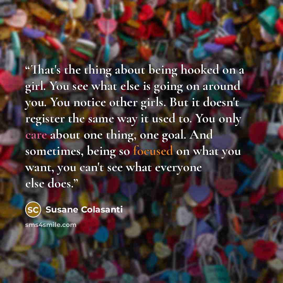 “That's the thing about being hooked on a girl. You see what else is going on around you. You notice other girls. But it doesn't register the same way it used to. You only care about one thing, one goal. And sometimes, being so focused on what you want, you can't see what everyone else does.” quote by Susane Colasanti