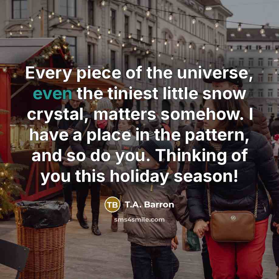“Every piece of the universe, even the tiniest little snow crystal, matters somehow. I have a place in the pattern, and so do you. Thinking of you this holiday season!” quote by T.A. Barron