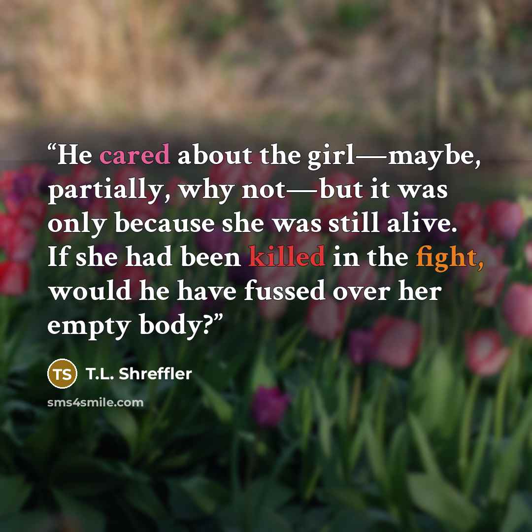 “He cared about the girl—maybe, partially, why not—but it was only because she was still alive. If she had been killed in the fight, would he have fussed over her empty body?” quote by T.L. Shreffler