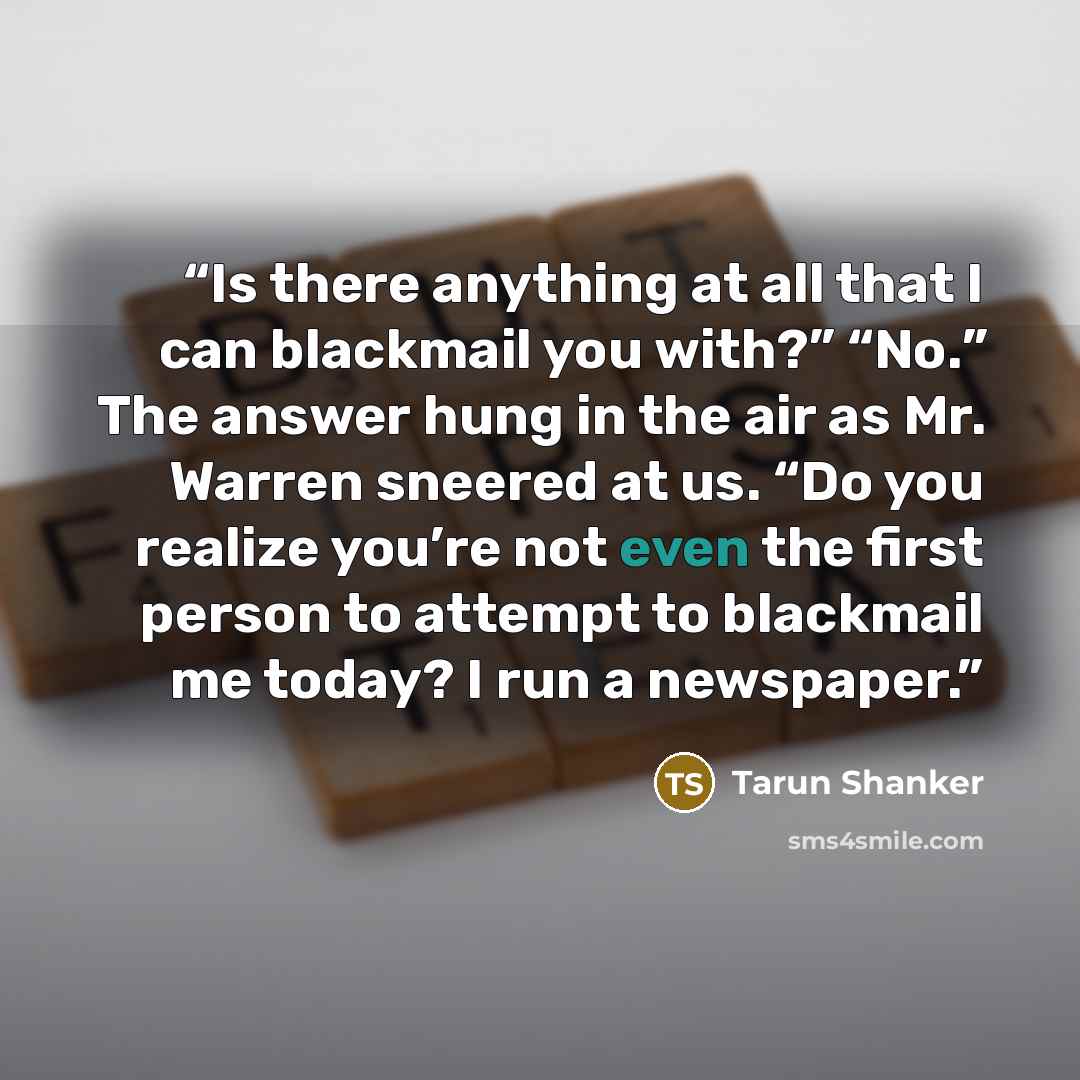 “Is there anything at all that I can blackmail you with?” “No.” The answer hung in the air as Mr. Warren sneered at us. “Do you realize you’re not even the first person to attempt to blackmail me today? I run a newspaper.” quote by Tarun Shanker