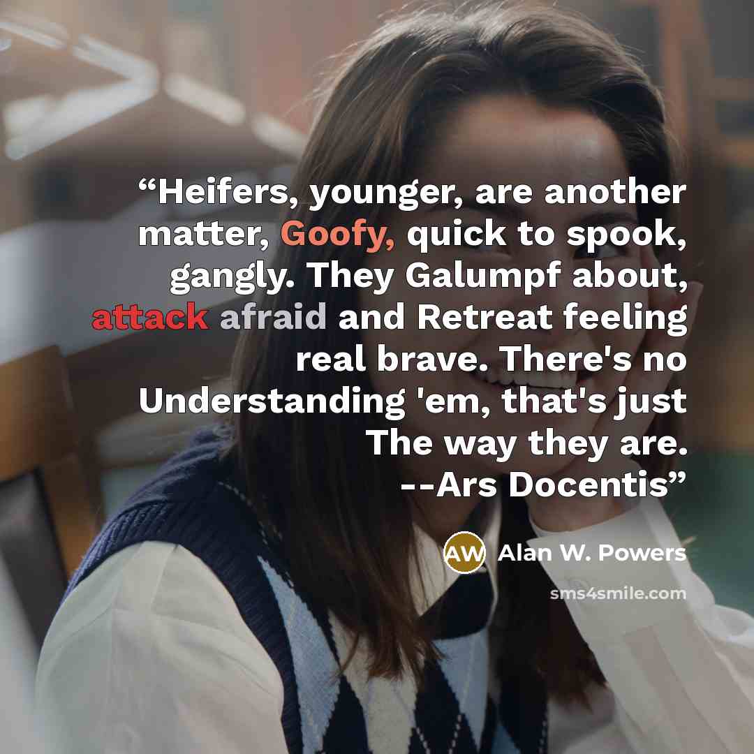 “Heifers, younger, are another matter, Goofy, quick to spook, gangly. They Galumpf about, attack afraid and Retreat feeling real brave. There's no Understanding 'em, that's just The way they are. --Ars Docentis” quote by Alan W. Powers