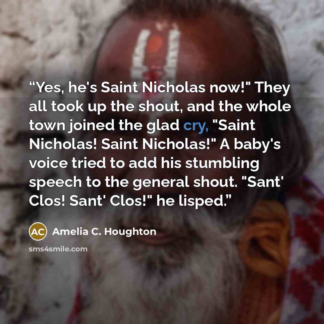 “Yes, he's Saint Nicholas now!" They all took up the shout, and the whole town joined the glad cry, "Saint Nicholas! Saint Nicholas!" A baby's voice tried to add his stumbling speech to the general shout. "Sant' Clos! Sant' Clos!" he lisped.” quote by Amelia C. Houghton