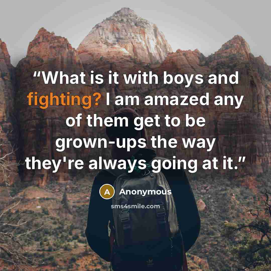 “What is it with boys and fighting? I am amazed any of them get to be grown-ups the way they're always going at it.” quote by Anonymous