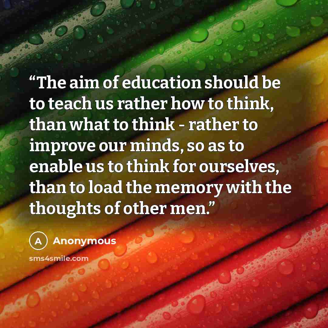 “The aim of education should be to teach us rather how to think, than what to think - rather to improve our minds, so as to enable us to think for ourselves, than to load the memory with the thoughts of other men.” quote by Anonymous