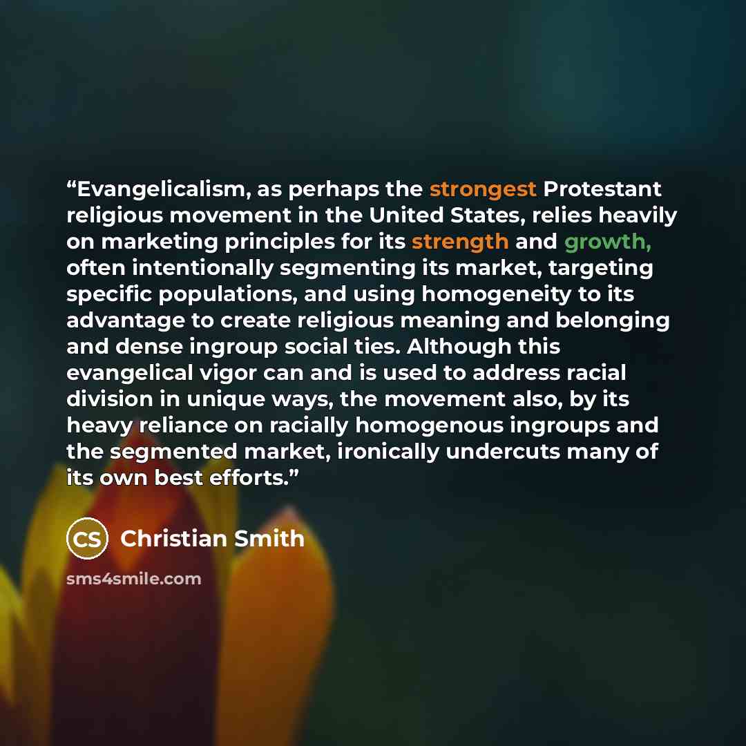 “Evangelicalism, as perhaps the strongest Protestant religious movement in the United States, relies heavily on marketing principles for its strength and growth, often intentionally segmenting its market, targeting specific populations, and using homogeneity to its advantage to create religious…” quote by Christian Smith