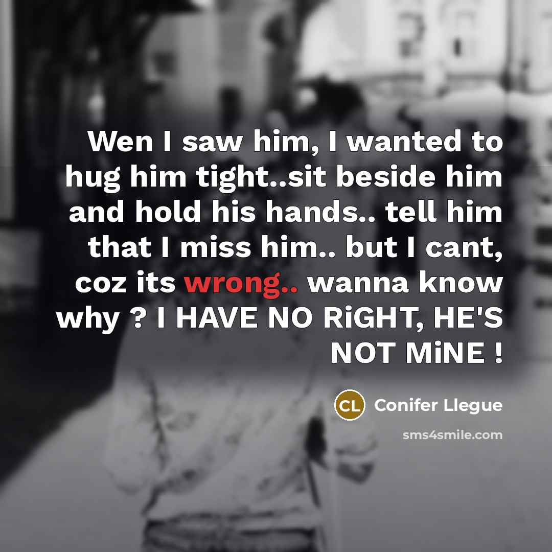 “Wen I saw him, I wanted to hug him tight..sit beside him and hold his hands.. tell him that I miss him.. but I cant, coz its wrong.. wanna know why ? I HAVE NO RiGHT, HE'S NOT MiNE !” quote by Conifer Llegue