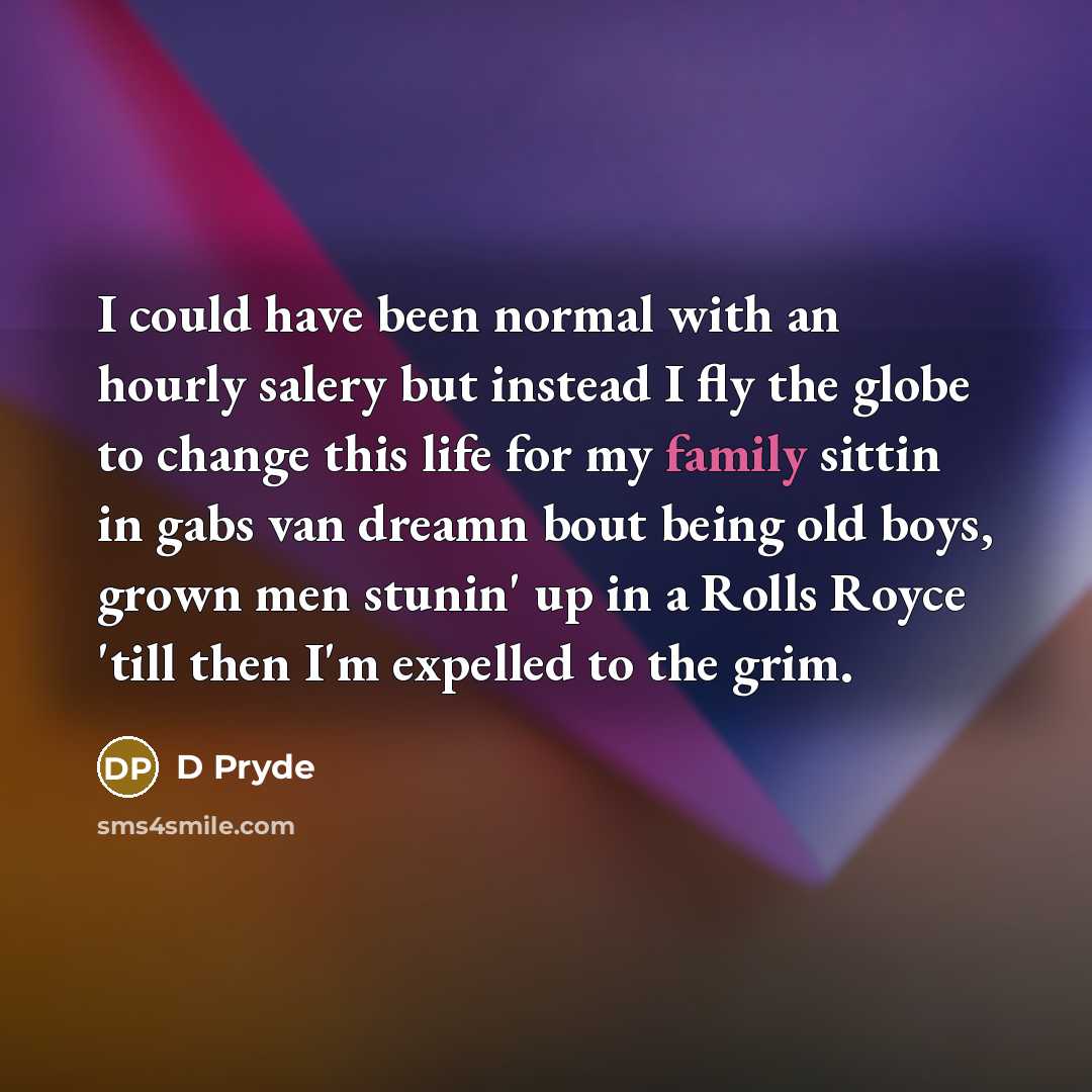 “I could have been normal with an hourly salery but instead I fly the globe to change this life for my family sittin in gabs van dreamn bout being old boys, grown men stunin' up in a Rolls Royce 'till then I'm expelled to the grim.” quote by D Pryde