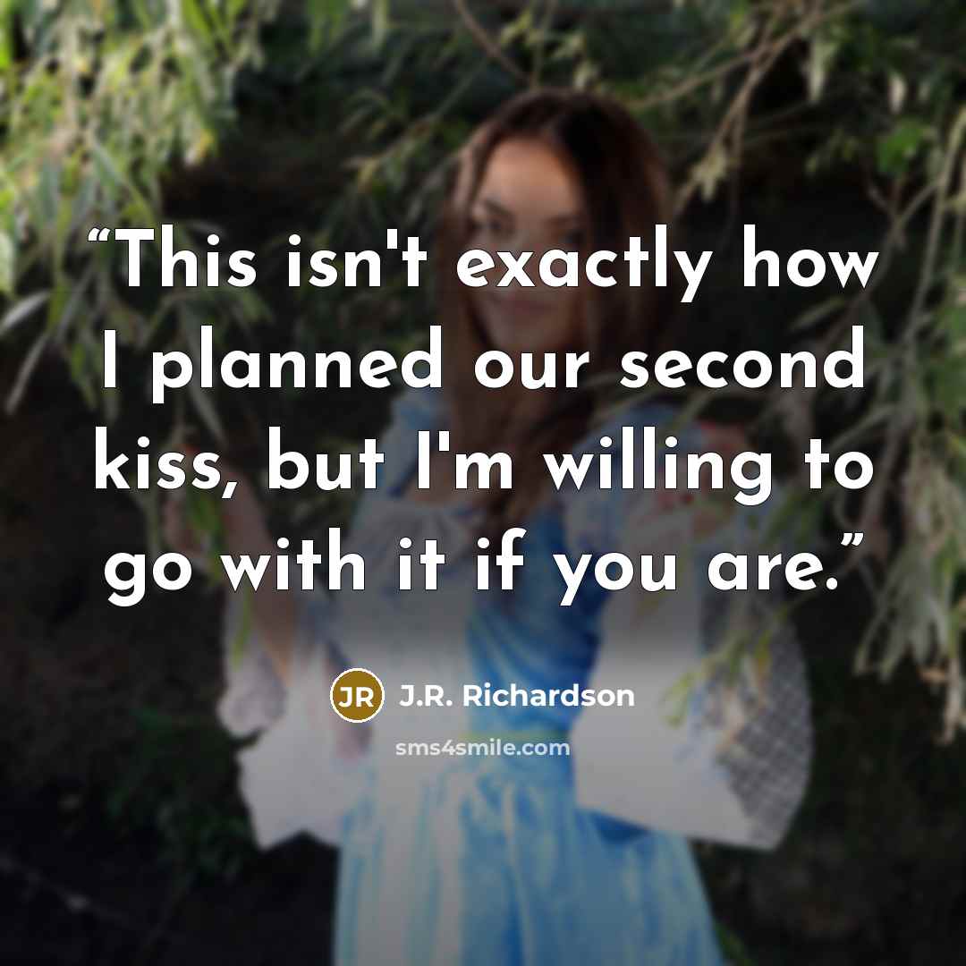 “This isn't exactly how I planned our second kiss, but I'm willing to go with it if you are.” quote by J.R. Richardson