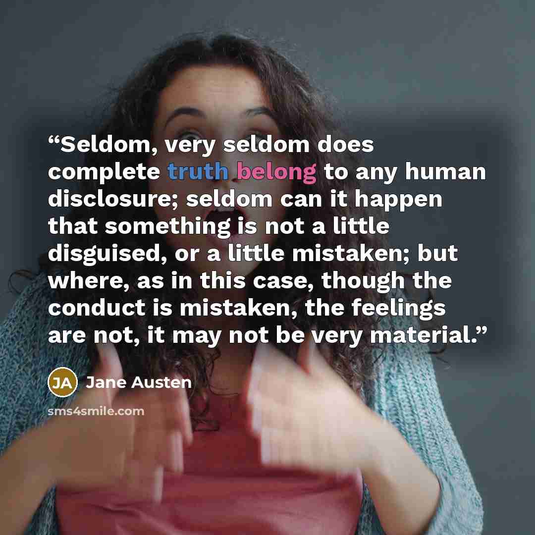 “Seldom, very seldom does complete truth belong to any human disclosure; seldom can it happen that something is not a little disguised, or a little mistaken; but where, as in this case, though the conduct is mistaken, the feelings are not, it may not be very material.” quote by Jane Austen