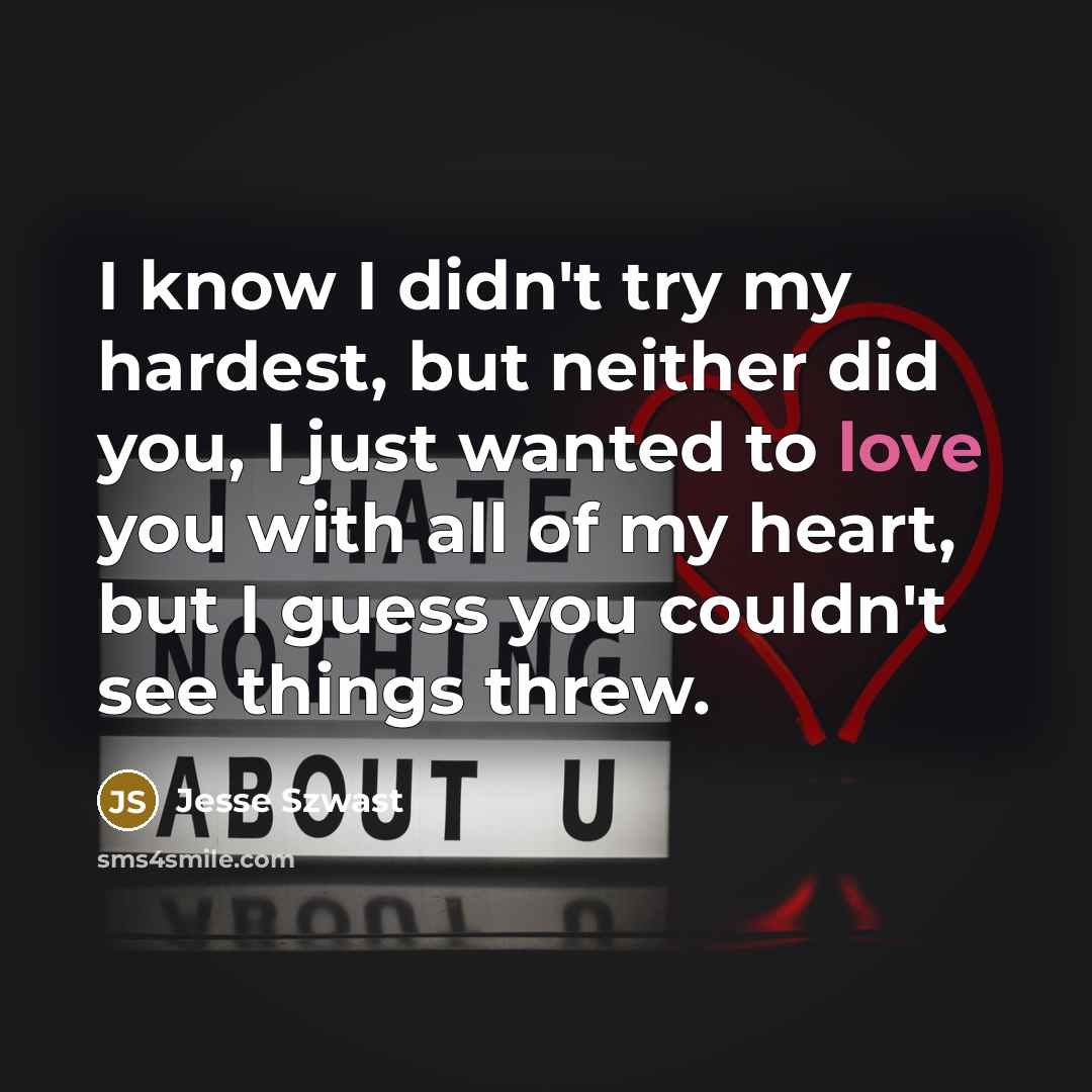 “I know I didn't try my hardest, but neither did you, I just wanted to love you with all of my heart, but I guess you couldn't see things threw.” quote by Jesse Szwast