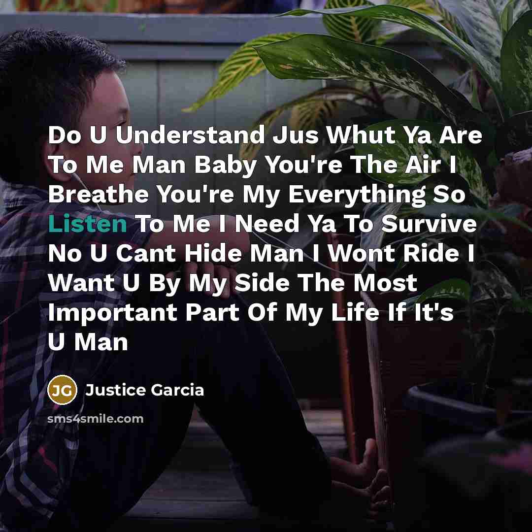 “Do U Understand Jus Whut Ya Are To Me Man Baby You're The Air I Breathe You're My Everything So Listen To Me I Need Ya To Survive No U Cant Hide Man I Wont Ride I Want U By My Side The Most Important Part Of My Life If It's U Man” quote by Justice Garcia