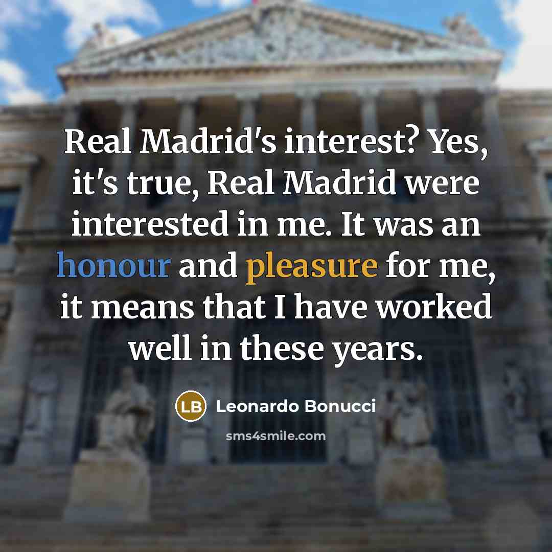 “Real Madrid's interest? Yes, it's true, Real Madrid were interested in me. It was an honour and pleasure for me, it means that I have worked well in these years.” quote by Leonardo Bonucci