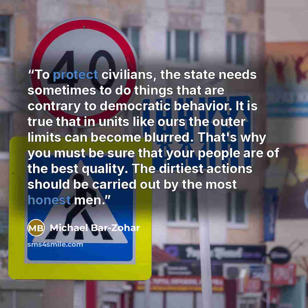 “To protect civilians, the state needs sometimes to do things that are contrary to democratic behavior. It is true that in units like ours the outer limits can become blurred. That's why you must be sure that your people are of the best quality. The dirtiest actions should be carried out by the…” quote by Michael Bar-Zohar