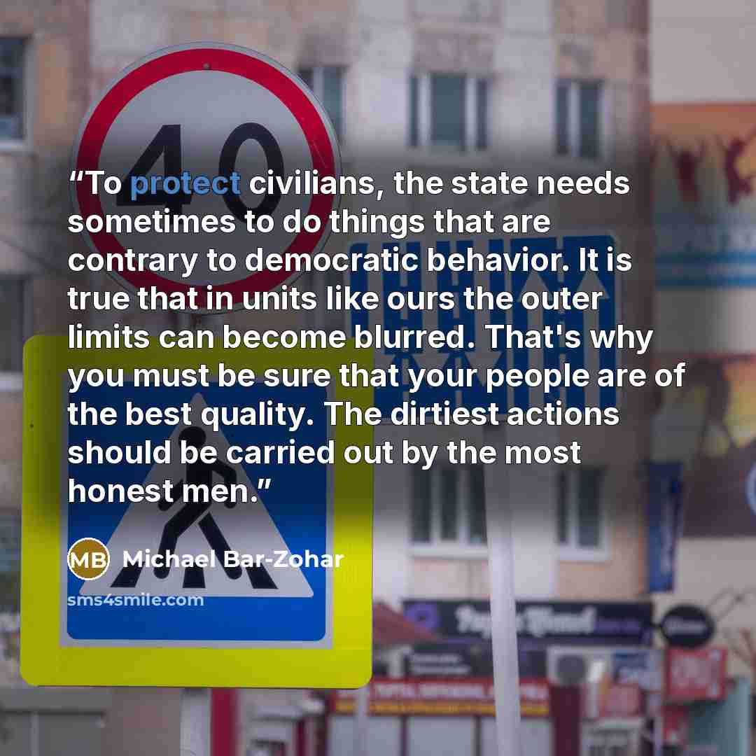 “To protect civilians, the state needs sometimes to do things that are contrary to democratic behavior. It is true that in units like ours the outer limits can become blurred. That's why you must be sure that your people are of the best quality. The dirtiest actions should be carried out by the…” quote by Michael Bar-Zohar