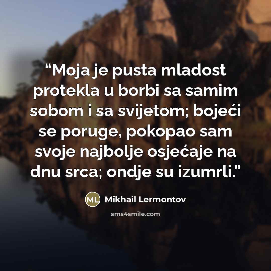 “Moja je pusta mladost protekla u borbi sa samim sobom i sa svijetom; bojeći se poruge, pokopao sam svoje najbolje osjećaje na dnu srca; ondje su izumrli.” quote by Mikhail Lermontov