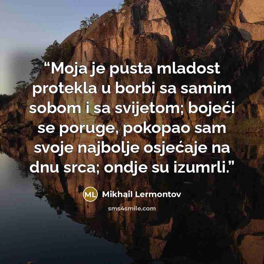 “Moja je pusta mladost protekla u borbi sa samim sobom i sa svijetom; bojeći se poruge, pokopao sam svoje najbolje osjećaje na dnu srca; ondje su izumrli.” quote by Mikhail Lermontov